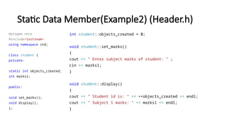 Static Data Member(Example2) (Header.h)
#pragma once
#include<iostream>
using namespace std;
class student {
private:
static int objects_created;
int marks1;
public:
void set_marks();
void display();
};
int student::objects_created = 0;
void student::set_marks()
{
cout << " Enter subject marks of student: " ;
cin >> marks1;
}
void student::display()
{
cout << " Student id is: " << ++objects_created << endl;
cout << " Subject 1 marks: " << marks1 << endl;
}
 