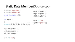 Static Data Member(Source.cpp)
#include<iostream>
#include "Header.h"
using namespace std;
int main()
{
student obj1, obj2, obj3, obj4;
obj1.set_marks();
obj2.set_marks();
obj3.set_marks();
cout << 'n';
obj1.display();
obj2.display();
obj3.display();
cout << 'n';
system("pause");
}
 