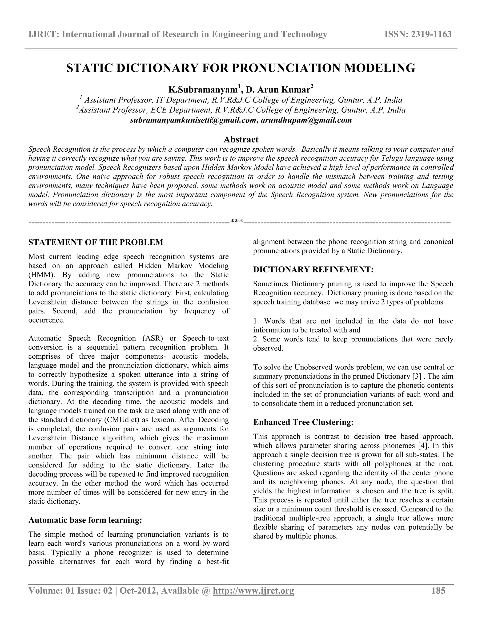 IJRET: International Journal of Research in Engineering and Technology ISSN: 2319-1163
__________________________________________________________________________________________
Volume: 01 Issue: 02 | Oct-2012, Available @ http://www.ijret.org 185
STATIC DICTIONARY FOR PRONUNCIATION MODELING
K.Subramanyam1
, D. Arun Kumar2
1
Assistant Professor, IT Department, R.V.R&J.C College of Engineering, Guntur, A.P, India
2
Assistant Professor, ECE Department, R.V.R&J.C College of Engineering, Guntur, A.P, India
subramanyamkunisetti@gmail.com, arundhupam@gmail.com
Abstract
Speech Recognition is the process by which a computer can recognize spoken words. Basically it means talking to your computer and
having it correctly recognize what you are saying. This work is to improve the speech recognition accuracy for Telugu language using
pronunciation model. Speech Recognizers based upon Hidden Markov Model have achieved a high level of performance in controlled
environments. One naive approach for robust speech recognition in order to handle the mismatch between training and testing
environments, many techniques have been proposed. some methods work on acoustic model and some methods work on Language
model. Pronunciation dictionary is the most important component of the Speech Recognition system. New pronunciations for the
words will be considered for speech recognition accuracy.
----------------------------------------------------------------------***------------------------------------------------------------------------
STATEMENT OF THE PROBLEM
Most current leading edge speech recognition systems are
based on an approach called Hidden Markov Modeling
(HMM). By adding new pronunciations to the Static
Dictionary the accuracy can be improved. There are 2 methods
to add pronunciations to the static dictionary. First, calculating
Levenshtein distance between the strings in the confusion
pairs. Second, add the pronunciation by frequency of
occurrence.
Automatic Speech Recognition (ASR) or Speech-to-text
conversion is a sequential pattern recognition problem. It
comprises of three major components- acoustic models,
language model and the pronunciation dictionary, which aims
to correctly hypothesize a spoken utterance into a string of
words. During the training, the system is provided with speech
data, the corresponding transcription and a pronunciation
dictionary. At the decoding time, the acoustic models and
language models trained on the task are used along with one of
the standard dictionary (CMUdict) as lexicon. After Decoding
is completed, the confusion pairs are used as arguments for
Levenshtein Distance algorithm, which gives the maximum
number of operations required to convert one string into
another. The pair which has minimum distance will be
considered for adding to the static dictionary. Later the
decoding process will be repeated to find improved recognition
accuracy. In the other method the word which has occurred
more number of times will be considered for new entry in the
static dictionary.
Automatic base form learning:
The simple method of learning pronunciation variants is to
learn each word's various pronunciations on a word-by-word
basis. Typically a phone recognizer is used to determine
possible alternatives for each word by finding a best-fit
alignment between the phone recognition string and canonical
pronunciations provided by a Static Dictionary.
DICTIONARY REFINEMENT:
Sometimes Dictionary pruning is used to improve the Speech
Recognition accuracy. Dictionary pruning is done based on the
speech training database. we may arrive 2 types of problems
1. Words that are not included in the data do not have
information to be treated with and
2. Some words tend to keep pronunciations that were rarely
observed.
To solve the Unobserved words problem, we can use central or
summary pronunciations in the pruned Dictionary [3] . The aim
of this sort of pronunciation is to capture the phonetic contents
included in the set of pronunciation variants of each word and
to consolidate them in a reduced pronunciation set.
Enhanced Tree Clustering:
This approach is contrast to decision tree based approach,
which allows parameter sharing across phonemes [4]. In this
approach a single decision tree is grown for all sub-states. The
clustering procedure starts with all polyphones at the root.
Questions are asked regarding the identity of the center phone
and its neighboring phones. At any node, the question that
yields the highest information is chosen and the tree is split.
This process is repeated until either the tree reaches a certain
size or a minimum count threshold is crossed. Compared to the
traditional multiple-tree approach, a single tree allows more
flexible sharing of parameters any nodes can potentially be
shared by multiple phones.
 