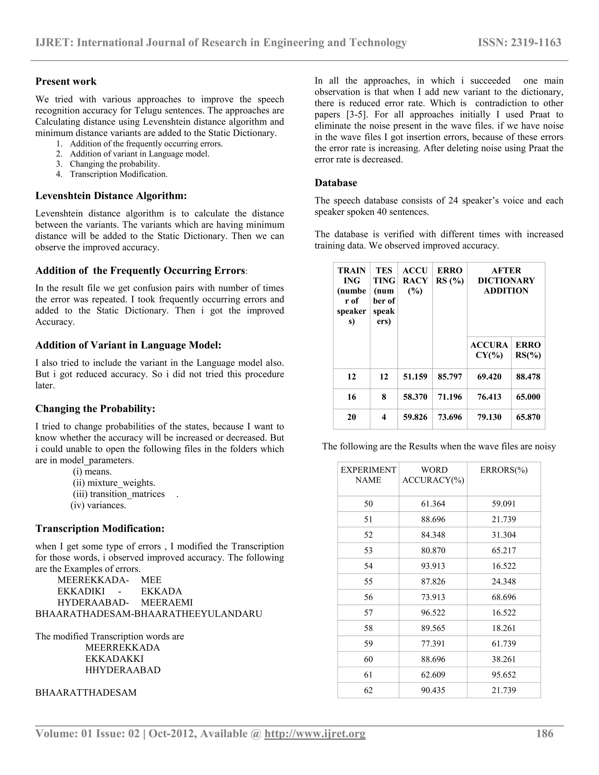 IJRET: International Journal of Research in Engineering and Technology ISSN: 2319-1163
__________________________________________________________________________________________
Volume: 01 Issue: 02 | Oct-2012, Available @ http://www.ijret.org 186
Present work
We tried with various approaches to improve the speech
recognition accuracy for Telugu sentences. The approaches are
Calculating distance using Levenshtein distance algorithm and
minimum distance variants are added to the Static Dictionary.
1. Addition of the frequently occurring errors.
2. Addition of variant in Language model.
3. Changing the probability.
4. Transcription Modification.
Levenshtein Distance Algorithm:
Levenshtein distance algorithm is to calculate the distance
between the variants. The variants which are having minimum
distance will be added to the Static Dictionary. Then we can
observe the improved accuracy.
Addition of the Frequently Occurring Errors:
In the result file we get confusion pairs with number of times
the error was repeated. I took frequently occurring errors and
added to the Static Dictionary. Then i got the improved
Accuracy.
Addition of Variant in Language Model:
I also tried to include the variant in the Language model also.
But i got reduced accuracy. So i did not tried this procedure
later.
Changing the Probability:
I tried to change probabilities of the states, because I want to
know whether the accuracy will be increased or decreased. But
i could unable to open the following files in the folders which
are in model_parameters.
(i) means.
(ii) mixture_weights.
(iii) transition_matrices .
(iv) variances.
Transcription Modification:
when I get some type of errors , I modified the Transcription
for those words, i observed improved accuracy. The following
are the Examples of errors.
MEEREKKADA- MEE
EKKADIKI - EKKADA
HYDERAABAD- MEERAEMI
BHAARATHADESAM-BHAARATHEEYULANDARU
The modified Transcription words are
MEERREKKADA
EKKADAKKI
HHYDERAABAD
BHAARATTHADESAM
In all the approaches, in which i succeeded one main
observation is that when I add new variant to the dictionary,
there is reduced error rate. Which is contradiction to other
papers [3-5]. For all approaches initially I used Praat to
eliminate the noise present in the wave files. if we have noise
in the wave files I got insertion errors, because of these errors
the error rate is increasing. After deleting noise using Praat the
error rate is decreased.
Database
The speech database consists of 24 speaker’s voice and each
speaker spoken 40 sentences.
The database is verified with different times with increased
training data. We observed improved accuracy.
TRAIN
ING
(numbe
r of
speaker
s)
TES
TING
(num
ber of
speak
ers)
ACCU
RACY
(%)
ERRO
RS (%)
AFTER
DICTIONARY
ADDITION
ACCURA
CY(%)
ERRO
RS(%)
12 12 51.159 85.797 69.420 88.478
16 8 58.370 71.196 76.413 65.000
20 4 59.826 73.696 79.130 65.870
The following are the Results when the wave files are noisy
EXPERIMENT
NAME
WORD
ACCURACY(%)
ERRORS(%)
50 61.364 59.091
51 88.696 21.739
52 84.348 31.304
53 80.870 65.217
54 93.913 16.522
55 87.826 24.348
56 73.913 68.696
57 96.522 16.522
58 89.565 18.261
59 77.391 61.739
60 88.696 38.261
61 62.609 95.652
62 90.435 21.739
 