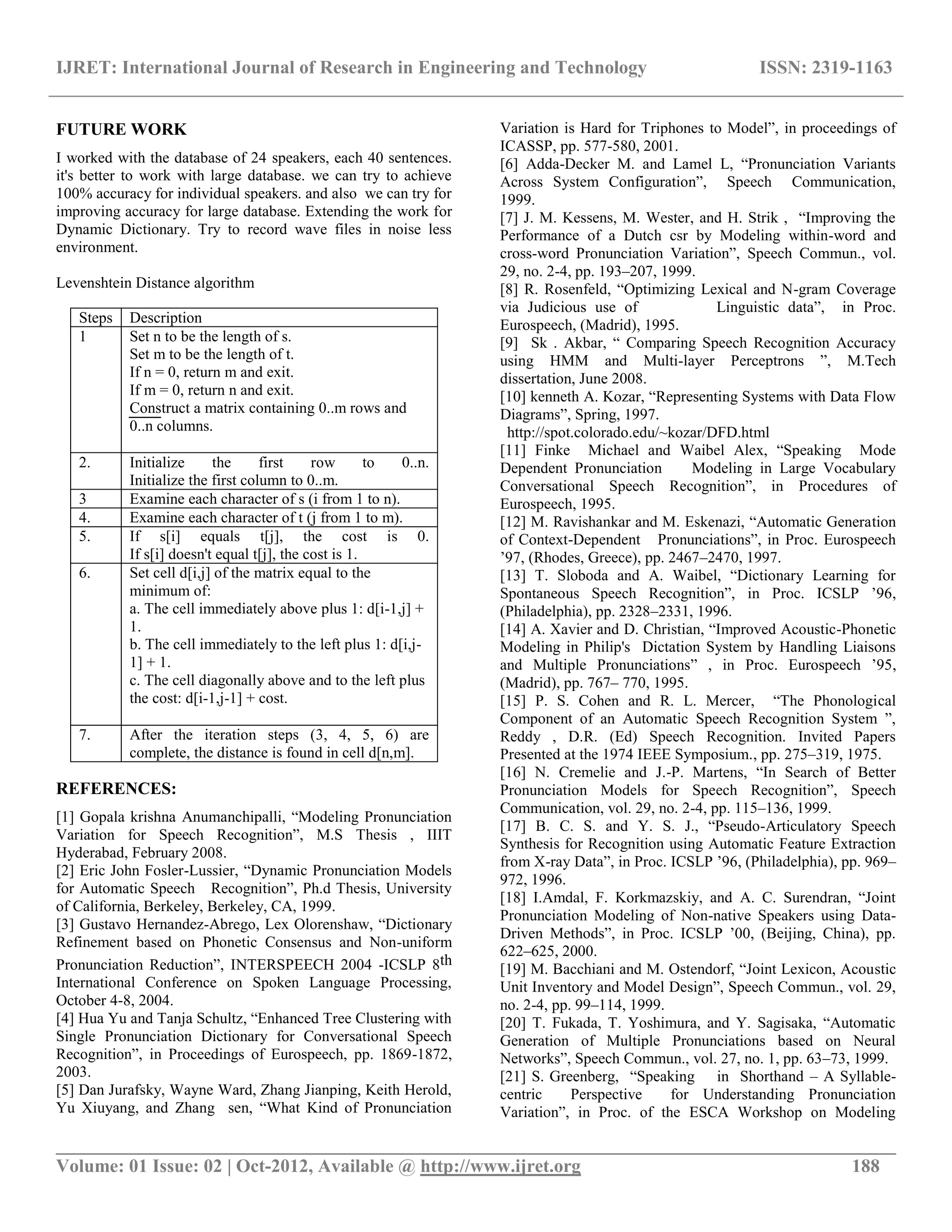 IJRET: International Journal of Research in Engineering and Technology ISSN: 2319-1163
__________________________________________________________________________________________
Volume: 01 Issue: 02 | Oct-2012, Available @ http://www.ijret.org 188
FUTURE WORK
I worked with the database of 24 speakers, each 40 sentences.
it's better to work with large database. we can try to achieve
100% accuracy for individual speakers. and also we can try for
improving accuracy for large database. Extending the work for
Dynamic Dictionary. Try to record wave files in noise less
environment.
Levenshtein Distance algorithm
Steps Description
1 Set n to be the length of s.
Set m to be the length of t.
If n = 0, return m and exit.
If m = 0, return n and exit.
Construct a matrix containing 0..m rows and
0..n columns.
2. Initialize the first row to 0..n.
Initialize the first column to 0..m.
3 Examine each character of s (i from 1 to n).
4. Examine each character of t (j from 1 to m).
5. If s[i] equals t[j], the cost is 0.
If s[i] doesn't equal t[j], the cost is 1.
6. Set cell d[i,j] of the matrix equal to the
minimum of:
a. The cell immediately above plus 1: d[i-1,j] +
1.
b. The cell immediately to the left plus 1: d[i,j-
1] + 1.
c. The cell diagonally above and to the left plus
the cost: d[i-1,j-1] + cost.
7. After the iteration steps (3, 4, 5, 6) are
complete, the distance is found in cell d[n,m].
REFERENCES:
[1] Gopala krishna Anumanchipalli, “Modeling Pronunciation
Variation for Speech Recognition”, M.S Thesis , IIIT
Hyderabad, February 2008.
[2] Eric John Fosler-Lussier, “Dynamic Pronunciation Models
for Automatic Speech Recognition”, Ph.d Thesis, University
of California, Berkeley, Berkeley, CA, 1999.
[3] Gustavo Hernandez-Abrego, Lex Olorenshaw, “Dictionary
Refinement based on Phonetic Consensus and Non-uniform
Pronunciation Reduction”, INTERSPEECH 2004 -ICSLP 8th
International Conference on Spoken Language Processing,
October 4-8, 2004.
[4] Hua Yu and Tanja Schultz, “Enhanced Tree Clustering with
Single Pronunciation Dictionary for Conversational Speech
Recognition”, in Proceedings of Eurospeech, pp. 1869-1872,
2003.
[5] Dan Jurafsky, Wayne Ward, Zhang Jianping, Keith Herold,
Yu Xiuyang, and Zhang sen, “What Kind of Pronunciation
Variation is Hard for Triphones to Model”, in proceedings of
ICASSP, pp. 577-580, 2001.
[6] Adda-Decker M. and Lamel L, “Pronunciation Variants
Across System Configuration”, Speech Communication,
1999.
[7] J. M. Kessens, M. Wester, and H. Strik , “Improving the
Performance of a Dutch csr by Modeling within-word and
cross-word Pronunciation Variation”, Speech Commun., vol.
29, no. 2-4, pp. 193–207, 1999.
[8] R. Rosenfeld, “Optimizing Lexical and N-gram Coverage
via Judicious use of Linguistic data”, in Proc.
Eurospeech, (Madrid), 1995.
[9] Sk . Akbar, “ Comparing Speech Recognition Accuracy
using HMM and Multi-layer Perceptrons ”, M.Tech
dissertation, June 2008.
[10] kenneth A. Kozar, “Representing Systems with Data Flow
Diagrams”, Spring, 1997.
http://spot.colorado.edu/~kozar/DFD.html
[11] Finke Michael and Waibel Alex, “Speaking Mode
Dependent Pronunciation Modeling in Large Vocabulary
Conversational Speech Recognition”, in Procedures of
Eurospeech, 1995.
[12] M. Ravishankar and M. Eskenazi, “Automatic Generation
of Context-Dependent Pronunciations”, in Proc. Eurospeech
’97, (Rhodes, Greece), pp. 2467–2470, 1997.
[13] T. Sloboda and A. Waibel, “Dictionary Learning for
Spontaneous Speech Recognition”, in Proc. ICSLP ’96,
(Philadelphia), pp. 2328–2331, 1996.
[14] A. Xavier and D. Christian, “Improved Acoustic-Phonetic
Modeling in Philip's Dictation System by Handling Liaisons
and Multiple Pronunciations” , in Proc. Eurospeech ’95,
(Madrid), pp. 767– 770, 1995.
[15] P. S. Cohen and R. L. Mercer, “The Phonological
Component of an Automatic Speech Recognition System ”,
Reddy , D.R. (Ed) Speech Recognition. Invited Papers
Presented at the 1974 IEEE Symposium., pp. 275–319, 1975.
[16] N. Cremelie and J.-P. Martens, “In Search of Better
Pronunciation Models for Speech Recognition”, Speech
Communication, vol. 29, no. 2-4, pp. 115–136, 1999.
[17] B. C. S. and Y. S. J., “Pseudo-Articulatory Speech
Synthesis for Recognition using Automatic Feature Extraction
from X-ray Data”, in Proc. ICSLP ’96, (Philadelphia), pp. 969–
972, 1996.
[18] I.Amdal, F. Korkmazskiy, and A. C. Surendran, “Joint
Pronunciation Modeling of Non-native Speakers using Data-
Driven Methods”, in Proc. ICSLP ’00, (Beijing, China), pp.
622–625, 2000.
[19] M. Bacchiani and M. Ostendorf, “Joint Lexicon, Acoustic
Unit Inventory and Model Design”, Speech Commun., vol. 29,
no. 2-4, pp. 99–114, 1999.
[20] T. Fukada, T. Yoshimura, and Y. Sagisaka, “Automatic
Generation of Multiple Pronunciations based on Neural
Networks”, Speech Commun., vol. 27, no. 1, pp. 63–73, 1999.
[21] S. Greenberg, “Speaking in Shorthand – A Syllable-
centric Perspective for Understanding Pronunciation
Variation”, in Proc. of the ESCA Workshop on Modeling
 