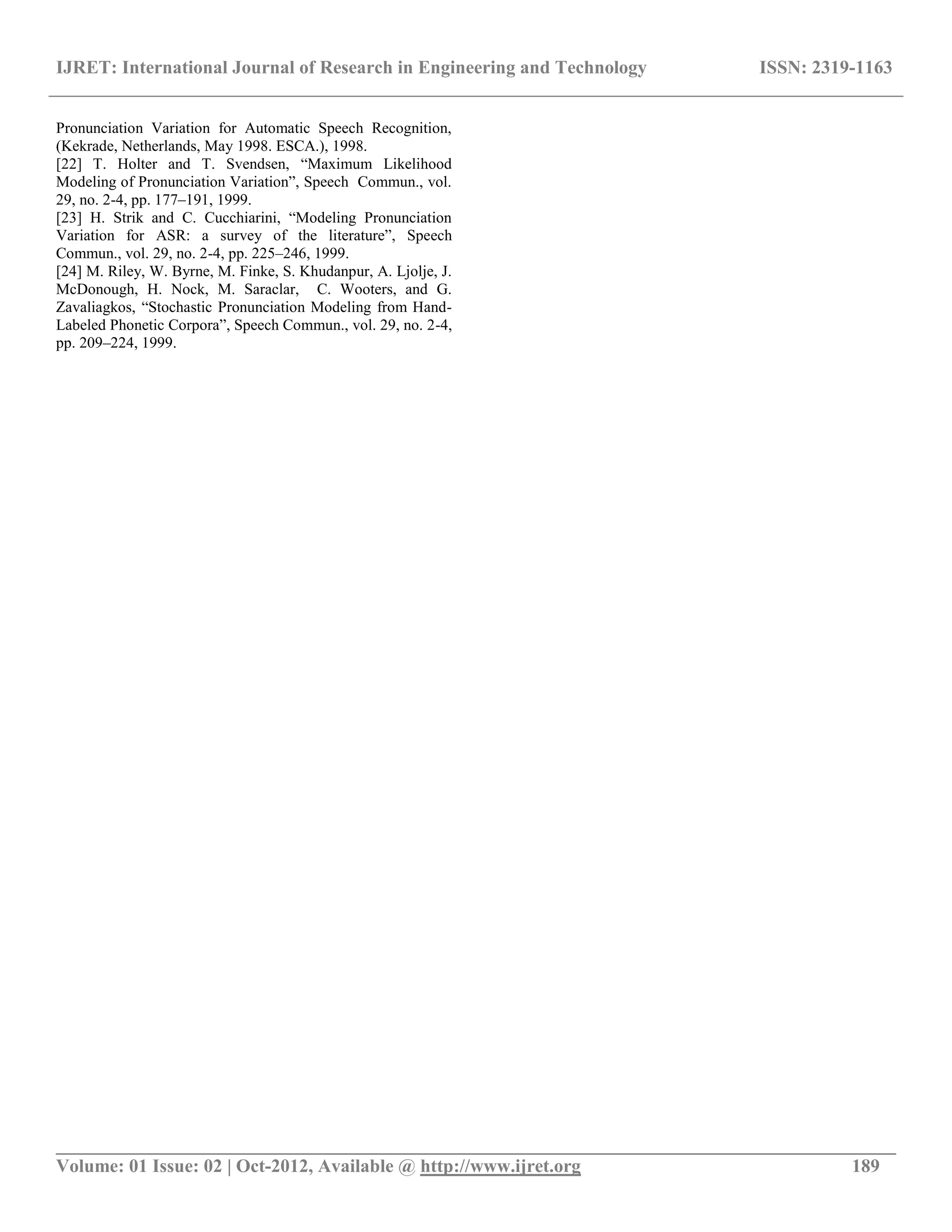 IJRET: International Journal of Research in Engineering and Technology ISSN: 2319-1163
__________________________________________________________________________________________
Volume: 01 Issue: 02 | Oct-2012, Available @ http://www.ijret.org 189
Pronunciation Variation for Automatic Speech Recognition,
(Kekrade, Netherlands, May 1998. ESCA.), 1998.
[22] T. Holter and T. Svendsen, “Maximum Likelihood
Modeling of Pronunciation Variation”, Speech Commun., vol.
29, no. 2-4, pp. 177–191, 1999.
[23] H. Strik and C. Cucchiarini, “Modeling Pronunciation
Variation for ASR: a survey of the literature”, Speech
Commun., vol. 29, no. 2-4, pp. 225–246, 1999.
[24] M. Riley, W. Byrne, M. Finke, S. Khudanpur, A. Ljolje, J.
McDonough, H. Nock, M. Saraclar, C. Wooters, and G.
Zavaliagkos, “Stochastic Pronunciation Modeling from Hand-
Labeled Phonetic Corpora”, Speech Commun., vol. 29, no. 2-4,
pp. 209–224, 1999.
 