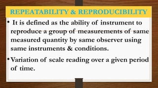 REPEATABILITY & REPRODUCIBILITY
• It is defined as the ability of instrument to
reproduce a group of measurements of same
measured quantity by same observer using
same instruments & conditions.
•Variation of scale reading over a given period
of time.
 