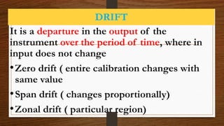 DRIFT
It is a departure in the output of the
instrument over the period of time, where in
input does not change
•Zero drift ( entire calibration changes with
same value
•Span drift ( changes proportionally)
•Zonal drift ( particular region)
 
