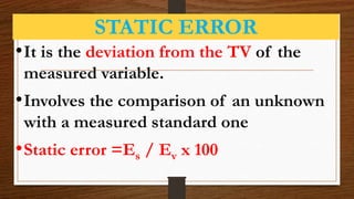STATIC ERROR
•It is the deviation from the TV of the
measured variable.
•Involves the comparison of an unknown
with a measured standard one
•Static error =Es / Ev x 100
 