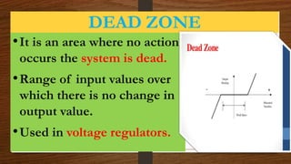 DEAD ZONE
•It is an area where no action
occurs the system is dead.
•Range of input values over
which there is no change in
output value.
•Used in voltage regulators.
 