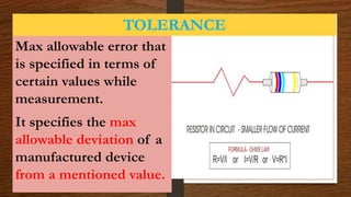 TOLERANCE
Max allowable error that
is specified in terms of
certain values while
measurement.
It specifies the max
allowable deviation of a
manufactured device
from a mentioned value.
 