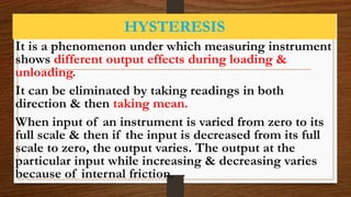 HYSTERESIS
It is a phenomenon under which measuring instrument
shows different output effects during loading &
unloading.
It can be eliminated by taking readings in both
direction & then taking mean.
When input of an instrument is varied from zero to its
full scale & then if the input is decreased from its full
scale to zero, the output varies. The output at the
particular input while increasing & decreasing varies
because of internal friction.
 