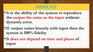 FIDELITY
•It is the ability of the system to reproduce
the output the same as the input without
dynamic error.
•If output varies linearly with input then the
system is 100% fidelity
•It does not depend on time and phase of
input
 