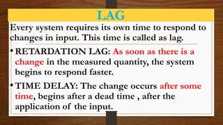 LAG
Every system requires its own time to respond to
changes in input. This time is called as lag.
•RETARDATION LAG: As soon as there is a
change in the measured quantity, the system
begins to respond faster.
•TIME DELAY: The change occurs after some
time, begins after a dead time , after the
application of the input.
 
