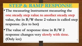 STEP & RAMP RESPONSE
•The measuring instrument measuring the
one steady step value to another steady step
value, the in B/W these 2 values is called step
response. (ice to hot)
•The value of response time in B/W 2
response changes very slowly with time.
(Only ice) k
 