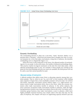 242 PA R T 4 Matching Supply and Demand
FIGURE 12.1: Actual Versus Linear Overbooking Cost Curve
Cost of
Dissatisfied
Customers
0 5 10 15 20 25
Number of Dissatisfied Customers
Cost shape assumed by equation (12.1)
Actual cost curve shape
Dynamic Overbooking
The overbooking decision is often not a one time, “static” decision. Rather, it is a
decision that is “dynamic,” which here just means that it changes over time. In a typ
ical situation for a firm that takes reservations a long time in advance, the dynamic
overbooking curve is shaped like Figure 12.2.
When the event is still a long time in the future, the allowed number of overbook
ings for it is at a peak. As the event nears, the number of allowed overbookings drops.
This practice reaches its logical conclusion at the time the event takes place, when
allowed overbookings drop to zero. For example, if three people are running to the
plane for the final boarding and only two seats are available, the third person will not
be sold a seat that cannot possibly be used.
ALLOCATING CAPACITY
A difficult problem that afflicts many firms is allocating capacity among their cus
tomer groups. That is, when to say “no, we’re full” to one customer while holding
open capacity in hopes that a more profitable customer will arrive later. For airlines
and hotels, especially, reservation activity follows Figure 12.3: High revenue cus
tomers tend to make reservations fairly close to the event, while low revenue cus
tomers often make reservations months in advance. In the airline industry, the
price conscious vacationers make reservations months in advance, while the high
paying business travelers may make reservations close to the event. For hotels, price
conscious group business may make reservations a year in advance, while more
highly profitable transient business may simply walk in the door that day. For the
sake of simplicity, this chapter will focus on segmenting capacity between just two
 