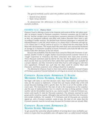 The general methods used to solve this problem can be classified as follows:
• Nested versus distinct
• Static versus dynamic
To demonstrate the differences in these methods, let’s first describe an
example problem.
EXAMPLE 12.2: Chancey Travel
Chancey Travel is offering a cruise to the Antarctic and wants to fill the 100 cabins avail
able. Its primary market is Premium customers. Premium customers pay $12,000 for
the trip, and the variable costs of serving these customers amounts to $2,000 per trip,
as they are pampered endlessly and plied with Godiva chocolate three times a day.
According to market analysis, the demand from Premium passengers is uniformly dis
tributed between 51 and 100, which means a 2% chance that 51 Premiums will sign up,
a 2% chance that 52 will go, and so on up to a 2% chance that the entire boat can be
filled with 100 Premiums. This means that if the entire boat were reserved for Premiums
an average of 75 Premiums would be on board. Premiums come from the idle rich, who
tend to make their decisions at the last minute.
Because the probability that the entire boat cannot be filled with Premiums is sub
stantial, another market is sought. Market research discovered customer interest in a
“rough” experience to Antarctica, but these consumers were more price sensitive.
These Discount customers paid $2,500 for the trip, but the marginal cost of serving
them was $0: heat was turned off to their cabins (hot water bottles were available for
a proper deposit), and they received no food (they had to catch penguins with their
own equipment). Demand was such that the ship could be entirely filled with
Discounts, and these customers were willing to book far in advance.
The dilemma for Chancey Travel is: How many cabins should be reserved in hopes
of Premium customers? Several methods for arriving at an answer are discussed here.
CAPACITY ALLOCATION APPROACH 1: STATIC
METHODS: FIXED NUMBER, FIXED TIME RULES
We begin with static or one time decision rules. Basic fixed number and fixed time
rules are the easiest to implement. A fixed time rule means simply that a firm will
accept discount bookings until a specific date. No limit is set on the number of dis
count sales. The motivation for this type of rule is the transparency to the customer
and the ease of implementation, but it is clearly not close to being optimal. A fixed
number rule for the problem may be to, say, reserve exactly 75 slots for Premium cus
tomers and exactly 25 slots for Discount customers. The amounts reserved for each
group can be viewed as a quota. Although a step up from the fixed time rule, it too pres
ents certain problems. For example, if 75 Premiums and 20 Discounts are currently
signed up, and a Premium customer wants to pay, this type of rule states that the
Premium customer must be turned away because the Premium slots are already filled.
CAPACITY ALLOCATION APPROACH 2:
NESTED STATIC METHODS
To get around the somewhat absurd problem of turning down more profitable cus
tomers in hopes that less profitable ones will appear later, so called nested methods
244 PA R T 4 Matching Supply and Demand
 