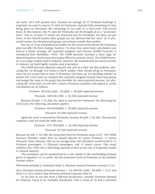 are used. Let’s still assume that, because an average of 75 Premium bookings is
expected, we want to reserve 75 slots for Premiums. Instead of the remaining 25 slots
being given to Discounts, the remaining 25 are sold on a first come, first served
basis. In this manner, the 75 slots for Premiums can be thought of as a “protection
level;” that is, at least 75 rooms are protected just for Premiums, but they can get
more. In this nested system other groups are not allowed into the “nest” of 75 pro
tected rooms, but the protected group can venture outside that number.
Our use of 75 as a hypothetical number for the rooms protected for the Premiums
does not offer the best strategy, however. To show how some basic calculations can
lead to a better strategy, the expected marginal seat revenue (EMSR) heuristic is
introduced here (Belobaba, 1989). The EMSR heuristic provides a basic logic for
determining how much protection to give different customer levels. The EMSR heuris
tic is no longer widely used in industry. However, the methods that are used currently
in industry are both highly complex and proprietary.
The EMSR heuristic allocates capacity one unit at a time. For this problem, allo
cating the 1st through 51st rooms is fairly simple—they should all go to Premiums,
since we are certain that at least 51 Premiums will show up. For deciding whether to
protect the 52nd room we compare the expected marginal revenue from each group
and assign the room to the group that provides the most expected revenue. For allo
cating the 52nd room, we are 98% certain a Premium customer will request it, so the
calculations are as follows:
Premium: 98%($12,000 – $2,000) = $9,800 expected revenue
Discount: 100%($2,500) = $2,500 expected revenue
Because $9,800 > $2,500, the room is reserved for Premiums. For allocating the
53rd room, the following calculation applies:
Premium: 96%($10,000) = $9,600 expected revenue
Discount: $2,500 expected revenue
Again the room is reserved for Premiums, because $9,600 > $2,500. This process
continues until we reach the 88th seat:
Premium: 24% ($10,000) = $2,400 expected revenue
Discount: $2,500 expected revenue
Because $2,400 < $2,500, the protection level for Premiums stops at 87. The EMSR
heuristic therefore states that we should allocate 87 rooms Premium, 13 rooms
Discount. Note, however, that on an average boat, this allocation would result in 75
Premium passengers, 13 Discount passengers, and 12 empty rooms. This result
explains why, when one is allocating capacity as best as one can, it frequently results
in unused capacity.
This procedure can be summarized in a rule similar to the overbooking formula
given in equation (12.1) earlier. Set the protection level of Premiums at the smallest
number where:
P(Premium demand ≥ Protection level) ≤ Discount revenue/Premium revenue (12.2)
Here, Discount revenue/Premium revenue = $2,500/($12,000 – $2,000) = 0.25, and
there is a 26% chance that Premium demand is greater than 87.
To see how to use this from a different perspective, consider Premium demand
for Chancey Travel to be normally distributed, with a mean of 70 and a standard
C H A P T E R 1 2 Yield Management 2 4 5
 