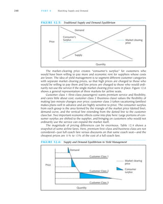 The market clearing price creates “consumer’s surplus” for customers who
would have been willing to pay more and economic rent for suppliers whose costs
are lower. The idea of yield management is to segment different customer categories
with separate market clearing prices, so that high prices are charged to those who
would be willing to pay them and low prices are charged to those who would ordi
narily not use the service if the single market clearing price were in place. Figure 12.6
shows a general representation of three markets for airline seats.
Customer class 1 (first class passengers) wants premium service and flexibility,
and cares little about cost; customer class 2 (business class) values the flexibility of
making last minute changes over price; customer class 3 (often vacationing families)
makes plans well in advance and are highly sensitive to price. The consumer surplus
from each group is the area formed by the triangle of the market price (dotted line),
demand curve, and the vertical line extending from the dotted line to the customer
class bar. Two important economic effects come into play here: Large portions of con
sumer surplus are shifted to the supplier, and bringing on customers who would not
ordinarily use the service can expand the market itself.
The magnitude of pricing differences can be enormous. Table 12.4 shows a
snapshot of some airline fares. Here, premium first class and business class are not
considered—just full coach fare versus discounts on that same coach seat—and the
cheapest prices are 11% to 13% of the cost of a full coach fare.
248 PA R T 4 Matching Supply and Demand
FIGURE 12.6: Supply and Demand Equilibrium in Yield Management
FIGURE 12.5: Traditional Supply and Demand Equilibrium
 