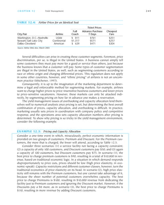 Several difficulties can arise in creating these customer segments. Foremost, price
discrimination, per se, is illegal in the United States. A business cannot simply tell
some customers they must pay more for a good or service than others, just because
the business knows that a customer will pay. Some types of customer segmentation
are illegal in the United States, as well, such as segmenting customers according to
race or ethnic origin and charging differential prices. This regulation does not apply
in some other countries, however, and “ethnic pricing” of airfares is not an uncom
mon practice (Mitchener, 1997).
Consequently, it is up to the imagination of the marketing department to deter
mine a legal and enforceable method for segmenting markets. For example, airlines
want to charge higher prices to price insensitive business customers and lower prices
to price sensitive vacationers. However, these markets can only be attacked indi
rectly, by segmenting pricing on how far in advance one makes a reservation.
The yield management issues of overbooking and capacity allocation lend them
selves well to numerical analysis once pricing is set, but determining the best overall
combination of prices, capacity allocation, and overbooking is difficult. In practice,
marketing usually sets prices in coordination with company policy and competitive
response, and the operations area sets capacity allocation numbers after pricing is
determined. To show why pricing is so tricky in the yield management environment,
consider the following example.
EXAMPLE 12.3: Pricing and Capacity Allocation
Consider a one time event in which, miraculously, perfect economic information is
provided on two groups of customers: Premium and Discount. For the Premium cus
tomers, the more that is charged, the fewer will attend, according to Table 12.5.
Consider three scenarios: (1) a service facility not facing a capacity constraint;
(2) a capacity of only 100 customers, and Discount customers pay $50; and (3) again
a capacity of 100 customers, but Discount customers pay $75. In scenario (1), the
best price to charge premium customers is $90, resulting in a total of $10,800 in rev
enue, based on traditional economic logic. In a situation in which demand responds
disproportionately to price cuts, prices should be low (high price elasticity, in eco
nomic speak). Capacity restrictions and different customer classes, however, turn the
traditional economics of price elasticity on its head. In scenario (2), high price elas
ticity still remains with the Premium customers, but one cannot take advantage of it,
because the sheer number of potential customers overwhelms capacity. The best
price to charge Premiums is $100, resulting in $10,000 revenue from dedicating the
facility just to Premium customers and ignoring the Discount market. However, if the
Discounts pay a bit more, as in scenario (3), the best price to charge Premiums is
$110, resulting in more revenue by adding Discount customers.
C H A P T E R 1 2 Yield Management 2 4 9
TABLE 12.4: Airline Prices for an Identical Seat
Ticket Prices
Full Advance Purchase Cheapest
City Pair Airline Coach 7 Days Fare
Washington, D.C.–Nashville USAir $ 811 $761 $251
Newark–Salt Lake City Continental $1,317 $571 $257
Dallas–Cleveland American $ 639 $471 $304
Source: Airline Web sites, March 2004.
 