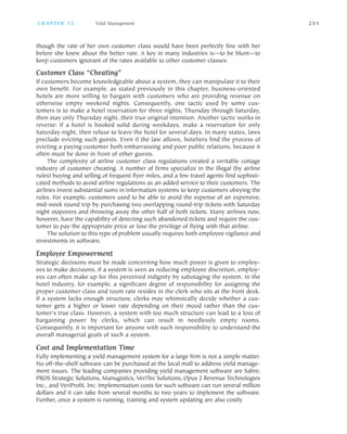 though the rate of her own customer class would have been perfectly fine with her
before she knew about the better rate. A key in many industries is—to be blunt—to
keep customers ignorant of the rates available to other customer classes.
Customer Class “Cheating”
If customers become knowledgeable about a system, they can manipulate it to their
own benefit. For example, as stated previously in this chapter, business oriented
hotels are more willing to bargain with customers who are providing revenue on
otherwise empty weekend nights. Consequently, one tactic used by some cus
tomers is to make a hotel reservation for three nights, Thursday through Saturday,
then stay only Thursday night, their true original intention. Another tactic works in
reverse: If a hotel is booked solid during weekdays, make a reservation for only
Saturday night, then refuse to leave the hotel for several days. In many states, laws
preclude evicting such guests. Even if the law allows, hoteliers find the process of
evicting a paying customer both embarrassing and poor public relations, because it
often must be done in front of other guests.
The complexity of airline customer class regulations created a veritable cottage
industry of customer cheating. A number of firms specialize in the illegal (by airline
rules) buying and selling of frequent flyer miles, and a few travel agents find sophisti
cated methods to avoid airline regulations as an added service to their customers. The
airlines invest substantial sums in information systems to keep customers obeying the
rules. For example, customers used to be able to avoid the expense of an expensive,
mid week round trip by purchasing two overlapping round trip tickets with Saturday
night stopovers and throwing away the other half of both tickets. Many airlines now,
however, have the capability of detecting such abandoned tickets and require the cus
tomer to pay the appropriate price or lose the privilege of flying with that airline.
The solution to this type of problem usually requires both employee vigilance and
investments in software.
Employee Empowerment
Strategic decisions must be made concerning how much power is given to employ
ees to make decisions. If a system is seen as reducing employee discretion, employ
ees can often make up for this perceived indignity by sabotaging the system. In the
hotel industry, for example, a significant degree of responsibility for assigning the
proper customer class and room rate resides in the clerk who sits at the front desk.
If a system lacks enough structure, clerks may whimsically decide whether a cus
tomer gets a higher or lower rate depending on their mood rather than the cus
tomer’s true class. However, a system with too much structure can lead to a loss of
bargaining power by clerks, which can result in needlessly empty rooms.
Consequently, it is important for anyone with such responsibility to understand the
overall managerial goals of such a system.
Cost and Implementation Time
Fully implementing a yield management system for a large firm is not a simple matter.
No off the shelf software can be purchased at the local mall to address yield manage
ment issues. The leading companies providing yield management software are Sabre,
PROS Strategic Solutions, Manugistics, VeriTec Solutions, Opus 2 Revenue Technologies
Inc., and VeriProfit, Inc. Implementation costs for such software can run several million
dollars and it can take from several months to two years to implement the software.
Further, once a system is running, training and system updating are also costly.
C H A P T E R 1 2 Yield Management 2 5 1
 