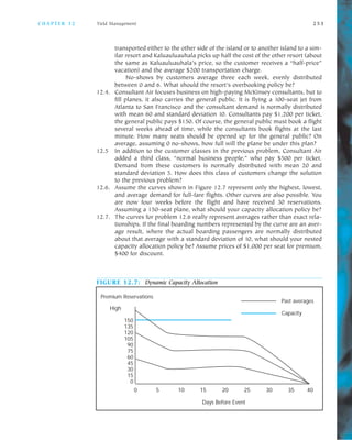 C H A P T E R 1 2 Yield Management 2 5 3
transported either to the other side of the island or to another island to a sim
ilar resort and Kaluauluauhala picks up half the cost of the other resort (about
the same as Kaluauluauhala’s price, so the customer receives a “half price”
vacation) and the average $200 transportation charge.
No shows by customers average three each week, evenly distributed
between 0 and 6. What should the resort’s overbooking policy be?
12.4. Consultant Air focuses business on high paying McKinsey consultants, but to
fill planes, it also carries the general public. It is flying a 100 seat jet from
Atlanta to San Francisco and the consultant demand is normally distributed
with mean 60 and standard deviation 10. Consultants pay $1,200 per ticket,
the general public pays $150. Of course, the general public must book a flight
several weeks ahead of time, while the consultants book flights at the last
minute. How many seats should be opened up for the general public? On
average, assuming 0 no shows, how full will the plane be under this plan?
12.5 In addition to the customer classes in the previous problem, Consultant Air
added a third class, “normal business people,” who pay $500 per ticket.
Demand from these customers is normally distributed with mean 20 and
standard deviation 5. How does this class of customers change the solution
to the previous problem?
12.6. Assume the curves shown in Figure 12.7 represent only the highest, lowest,
and average demand for full fare flights. Other curves are also possible. You
are now four weeks before the flight and have received 30 reservations.
Assuming a 150 seat plane, what should your capacity allocation policy be?
12.7. The curves for problem 12.6 really represent averages rather than exact rela
tionships. If the final boarding numbers represented by the curve are an aver
age result, where the actual boarding passengers are normally distributed
about that average with a standard deviation of 10, what should your nested
capacity allocation policy be? Assume prices of $1,000 per seat for premium,
$400 for discount.
FIGURE 12.7: Dynamic Capacity Allocation
High
150
135
120
105
90
75
60
45
30
15
0
0 5 10 15 20 25 30 35 40
Days Before Event
Past averages
Capacity
Premium Reservations
 