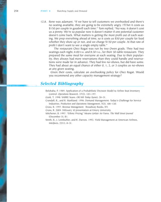 254 PA R T 4 Matching Supply and Demand
12.8. Rene was adamant. “If we have to tell customers we overbooked and there’s
no seating available, they are going to be extremely angry. I’ll bet it costs us
$150 per couple in goodwill each time.” Tom replied, “No way, it doesn’t cost
us a penny. We’re so popular now it doesn’t matter if one potential customer
doesn’t come back. What matters is getting the most profit out of each seat
ing. We prep everything ahead of time, so it costs us $50 per couple for food
whether they show up or not, and we charge $150 per couple. At that rate of
profit I don’t want to see a single empty table.”
The restaurant Chez Rogat was run by two Owen grads. They had two
seatings each night, 6:00 P.M. and 8:30 P.M., for their 30 table restaurant. They
prepared the same meal for everyone at each seating. Due to their popular
ity, they always had more reservations than they could handle and reserva
tions were made far in advance. They had few no shows, but did have some.
They had about an equal chance of either 0, 1, 2, or 3 couples as no shows
at any given seating.
Given their costs, calculate an overbooking policy for Chez Rogat. Would
you recommend any other capacity management strategy?
Selected Bibliography
Belobaba, P. 1989. Application of a Probabilistic Decision Model to Airline Seat Inventory
Control. Operations Research, 37(2), 183–197.
Cook, T. 1998. SABRE Soars. OR/MS Today (June), 26–31.
Crandall, R., and R. Markland. 1996. Demand Management: Today’s Challenge for Service
Industries. Production and Operations Management, 5(2), 106–120.
Cross, R. 1997. Revenue Management. Broadway Books, NY.
Cross, R. 2004. February 10 presentation at Emory University.
Mitchener, B. 1997. “Ethnic Pricing” Means Unfair Air Fares. The Wall Street Journal
(December 5), B1.
Smith, B., J. Leimkuhler, and R. Darrow. 1992. Yield Management at American Airlines,
Interfaces, 22(1), 8–31.
 