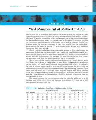 C H A P T E R 1 2 Yield Management 2 5 5
Yield Management at MotherLand Air
MotherLand Air is an airline dedicated to the betterment of the proletariat, with
original operating principles based upon the strong political beliefs of its founder,
Al Niemi. Al started this airline for the selfless purpose of exposing Dallasites to
the glories of communist ideals. His own vacation in North Korea convinced him that
the communist economic system held ultimate truths, and he reasoned that his col
leagues would be likewise convinced if only they would visit the motherland.
Consequently, he leased a Boeing 747 and initiated direct service from Dallas to
Pyongyang three days a week.
Al was philosophically against such capitalist notions as differential pricing for
customers. He believed that all comrades were equal and should pay the same fare.
Consequently, MotherLand Air was started as a one price airline offering round trip
service for $400. Unfortunately, his 400 seat 747 was flying at far less than capac
ity seating on most trips and MotherLand was highly unprofitable.
Al was stunned that more travelers did not desire the icy North Korean air in
their lungs, but he knew he had to adapt or shut down. He began to see wisdom in
the old saying, “We are all equal, but some are more equal than others.” Accordingly,
he tried to salvage MotherLand by utilizing differential pricing. He segmented his
customers into three different customer categories—”capitalist class” business flyers
(who paid full coach fare), “comrade class” discount tickets, and “party member
class” deep discount tickets—based on length of stay and flying days and time of
year. He charged $1,000 for business flyers, $400 for discount tickets, and $100 for
deep discount tickets.
This move improved his revenue significantly. He typically sold from 30 to 50
full fare seats (Table 12.6), 70 to 100 discount seats (Table 12.7), and 100 to 150
deep discount seats on each trip.
CASE STUDY
TABLE 12.6: Full Coach Fare History: Net Reservation Activity
|-----------------Weeks From Event---------------| |-----Months From Event-------|
Obs. Boarded 1 2 3 4 5 6 7 2 3 4 5 6
1 34 53 51 37 28 23 16 15 13 8 9 6 5
2 26 40 40 29 18 16 14 12 10 6 7 5 5
3 27 42 39 30 22 15 15 13 10 7 6 6 4
4 36 43 40 28 21 17 11 10 11 6 6 5 4
G
G
G
39 33 42 37 34 18 17 13 11 10 7 7 5 4
40 40 56 51 38 29 23 15 14 14 12 8 7 7
 