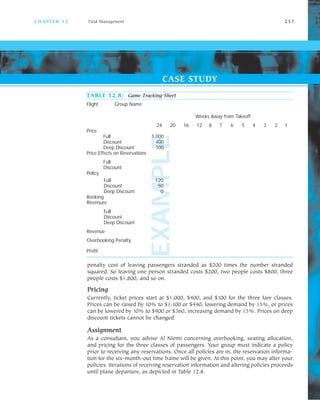 EXAMPLE
TABLE 12.8: Game Tracking Sheet
Flight Group Name:
Weeks Away from Takeoff
24 20 16 12 8 7 6 5 4 3 2 1
Price
Full 1,000
Discount 400
Deep Discount 100
Price Effects on Reservations
Full
Discount
Policy
Full 120
Discount 50
Deep Discount 0
Booking
Revenues
Full
Discount
Deep Discount
Revenue
Overbooking Penalty
Profit
C H A P T E R 1 2 Yield Management 2 5 7
penalty cost of leaving passengers stranded as $200 times the number stranded
squared. So leaving one person stranded costs $200, two people costs $800, three
people costs $1,800, and so on.
Pricing
Currently, ticket prices start at $1,000, $400, and $100 for the three fare classes.
Prices can be raised by 10% to $1,100 or $440, lowering demand by 15%, or prices
can be lowered by 10% to $900 or $360, increasing demand by 15%. Prices on deep
discount tickets cannot be changed.
Assignment
As a consultant, you advise Al Niemi concerning overbooking, seating allocation,
and pricing for the three classes of passengers. Your group must indicate a policy
prior to receiving any reservations. Once all policies are in, the reservation informa
tion for the six month out time frame will be given. At this point, you may alter your
policies. Iterations of receiving reservation information and altering policies proceeds
until plane departure, as depicted in Table 12.8.
CASE STUDY
 