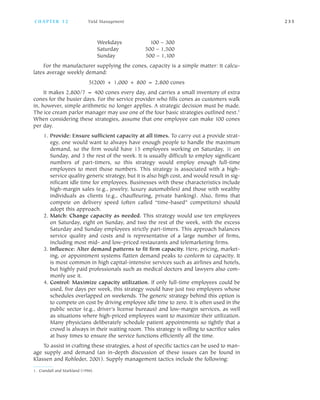 Weekdays 100 – 300
Saturday 500 – 1,500
Sunday 500 – 1,100
For the manufacturer supplying the cones, capacity is a simple matter: It calcu
lates average weekly demand:
5(200) + 1,000 + 800 = 2,800 cones
It makes 2,800/7 = 400 cones every day, and carries a small inventory of extra
cones for the busier days. For the service provider who fills cones as customers walk
in, however, simple arithmetic no longer applies. A strategic decision must be made.
The ice cream parlor manager may use one of the four basic strategies outlined next.1
When considering these strategies, assume that one employee can make 100 cones
per day.
1. Provide: Ensure sufficient capacity at all times. To carry out a provide strat
egy, one would want to always have enough people to handle the maximum
demand, so the firm would have 15 employees working on Saturday, 11 on
Sunday, and 3 the rest of the week. It is usually difficult to employ significant
numbers of part timers, so this strategy would employ enough full time
employees to meet those numbers. This strategy is associated with a high
service quality generic strategy, but it is also high cost, and would result in sig
nificant idle time for employees. Businesses with these characteristics include
high margin sales (e.g., jewelry, luxury automobiles) and those with wealthy
individuals as clients (e.g., chauffeuring, private banking). Also, firms that
compete on delivery speed (often called “time based” competitors) should
adopt this approach.
2. Match: Change capacity as needed. This strategy would use ten employees
on Saturday, eight on Sunday, and two the rest of the week, with the excess
Saturday and Sunday employees strictly part timers. This approach balances
service quality and costs and is representative of a large number of firms,
including most mid and low priced restaurants and telemarketing firms.
3. Influence: Alter demand patterns to fit firm capacity. Here, pricing, market
ing, or appointment systems flatten demand peaks to conform to capacity. It
is most common in high capital intensive services such as airlines and hotels,
but highly paid professionals such as medical doctors and lawyers also com
monly use it.
4. Control: Maximize capacity utilization. If only full time employees could be
used, five days per week, this strategy would have just two employees whose
schedules overlapped on weekends. The generic strategy behind this option is
to compete on cost by driving employee idle time to zero. It is often used in the
public sector (e.g., driver’s license bureaus) and low margin services, as well
as situations where high priced employees want to maximize their utilization.
Many physicians deliberately schedule patient appointments so tightly that a
crowd is always in their waiting room. This strategy is willing to sacrifice sales
at busy times to ensure the service functions efficiently all the time.
To assist in crafting these strategies, a host of specific tactics can be used to man
age supply and demand (an in depth discussion of these issues can be found in
Klassen and Rohleder, 2001). Supply management tactics include the following:
C H A P T E R 1 2 Yield Management 2 3 5
1. Crandall and Markland (1996).
 