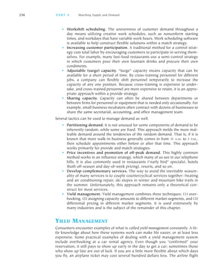 • Workshift scheduling. The unevenness of customer demand throughout a
day means utilizing creative work schedules, such as nonuniform starting
times, and workdays that have variable work hours. Work scheduling software
is available to help construct flexible solutions within a match strategy.
• Increasing customer participation. A traditional method for a control strat
egy cuts total labor by encouraging customers to participate in serving them
selves. For example, many fast food restaurants use a semi control strategy
in which customers pour their own fountain drinks and procure their own
condiments.
• Adjustable (surge) capacity. “Surge” capacity means capacity that can be
available for a short period of time. By cross training personnel for different
jobs, a company can flexibly shift personnel temporarily to increase the
capacity of any one position. Because cross training is expensive to under
take, and cross trained personnel are more expensive to retain, it is an appro
priate approach within a provide strategy.
• Sharing capacity. Capacity can often be shared between departments or
between firms for personnel or equipment that is needed only occasionally. For
example, small business incubators often contract with dozens of businesses to
share the same secretarial, accounting, and office management team.
Several tactics can be used to manage demand as well.
• Partitioning demand. It is not unusual for some components of demand to be
inherently random, while some are fixed. This approach melds the more mal
leable demand around the tendencies of the random demand. That is, if it is
known that more walk in business generally comes in from 11 A.M. to 1 P.M.,
then schedule appointments either before or after that time. This approach
works primarily for provide and match strategies.
• Price incentives and promotion of off peak demand. This highly common
method works in an influence strategy, which many of us see in our telephone
bills. It is also commonly used in restaurants (“early bird” specials), hotels
(both off season and day of week pricing), resorts, and so on.
• Develop complementary services. The way to avoid the inevitable season
ality of many services is to couple countercyclical services together: Heating
and air conditioning repair, ski slopes in winter and mountain bike trails in
the summer. Unfortunately, this approach remains only a theoretical con
struct for most services.
• Yield management. Yield management combines three techniques: (1) over
booking, (2) assigning capacity amounts to different market segments, and (3)
differential pricing in different market segments. It is used extensively by
many industries and is the subject of the remainder of this chapter.
YIELD MANAGEMENT
Consumers encounter examples of what is called yield management constantly. A lit
tle knowledge about how these systems work can make life easier, or at least less
expensive. Some practical examples of dealing with a yield management system
include overbooking at a car rental agency. Even though you “confirmed” your
reservation, it still pays to show up early in the day to get a car; sometimes those
who show up late are out of luck. If you are a little more flexible about which days
you fly, an airplane ticket may cost several hundred dollars less. The airline flight
236 PA R T 4 Matching Supply and Demand
 