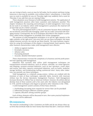 you are trying to book a seat on may be full today, but be patient and keep trying;
tomorrow a seat may be available, even without others’ cancellations. A hotel that
says no room is available for you on Thursday night may suddenly find a room for
Thursday if you add that you are staying Friday.
These situations occur because of yield management systems. The application of
yield management practices often leave customers and employees puzzled. This
chapter introduces the reasoning and techniques of yield management. Even if you
do not work in an industry where yield management is practiced, this material will
at least help you be a better consumer.
The term yield management itself is a bit of a misnomer because these techniques
are not directly concerned with managing “yield” but are really concerned with man
aging revenue. Consequently, the set of techniques described in this chapter is some
times called revenue management or perishable asset revenue management.
The purpose of yield management techniques is to sell the right capacity to the
right customer at the right price. Not every firm can use these techniques, but many
capital intensive services can and do use them heavily. The main business require
ment for using the techniques of this chapter is having limited, fixed capacity. Many
other business characteristics make yield management more effective:
• Ability to segment markets
• Perishable inventory
• Advance sales
• Fluctuating demand
• Accurate, detailed information systems
These characteristics increase the complexity of a business and the profit poten
tial from applying yield management.
Industries that currently fully utilize yield management techniques are
transportation oriented industries, such as airlines, railroads, car rental agencies,
and shipping; vacation oriented industries, such as tour operators, cruise ships,
and resorts; and other capacity constrained industries, such as hotels, medicine,
storage facilities, and broadcasting (selling commercial time). Many other indus
tries can partially use these techniques.
Yield management is a relatively young science. Airlines are credited with the
invention of most of these techniques, especially Sabre, formerly with American
Airlines (see the Service Operations Management Practices: Yield Management
Increases Revenue $1 Billion/Year at American Airlines). However, the airlines did not
develop most of these systems until a few years after the industry was deregulated
in 1978, and the techniques only began to spread to other industries in the 1990s.
A yield management system consists of three basic elements:
1. Overbooking (accepting more requests for service than can be provided)
2. Differential pricing to different customer groups
3. Capacity allocation among customer groups
Each of these elements will be discussed in turn, then some practical implemen
tation issues will be addressed.
OVERBOOKING
The need for overbooking is clear. Customers are fickle and do not always show up,
so firms that overbook make far more money than those that don’t. American Airlines
C H A P T E R 1 2 Yield Management 2 3 7
 