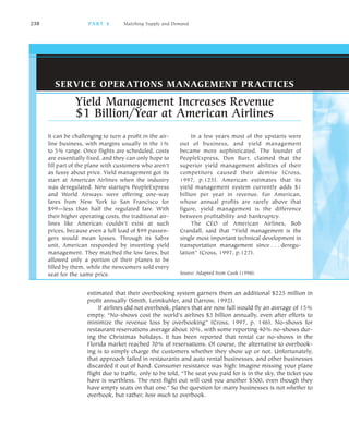 238 PA R T 4 Matching Supply and Demand
It can be challenging to turn a profit in the air
line business, with margins usually in the 1%
to 5% range. Once flights are scheduled, costs
are essentially fixed, and they can only hope to
fill part of the plane with customers who aren’t
as fussy about price. Yield management got its
start at American Airlines when the industry
was deregulated. New startups PeopleExpress
and World Airways were offering one way
fares from New York to San Francisco for
$99—less than half the regulated fare. With
their higher operating costs, the traditional air
lines like American couldn’t exist at such
prices, because even a full load of $99 passen
gers would mean losses. Through its Sabre
unit, American responded by inventing yield
management. They matched the low fares, but
allowed only a portion of their planes to be
filled by them, while the newcomers sold every
seat for the same price.
In a few years most of the upstarts were
out of business, and yield management
became more sophisticated. The founder of
PeopleExpress, Don Burr, claimed that the
superior yield management abilities of their
competitors caused their demise (Cross,
1997, p.125). American estimates that its
yield management system currently adds $1
billion per year in revenue. For American,
whose annual profits are rarely above that
figure, yield management is the difference
between profitability and bankruptcy.
The CEO of American Airlines, Bob
Crandall, said that “Yield management is the
single most important technical development in
transportation management since . . . deregu
lation” (Cross, 1997, p.127).
Source: Adapted from Cook (1998).
Yield Management Increases Revenue
$1 Billion/Year at American Airlines
SERVICE OPERATIONS MANAGEMENT PRACTICES
estimated that their overbooking system garners them an additional $225 million in
profit annually (Smith, Leimkuhler, and Darrow, 1992).
If airlines did not overbook, planes that are now full would fly an average of 15%
empty. “No shows cost the world’s airlines $3 billion annually, even after efforts to
minimize the revenue loss by overbooking” (Cross, 1997, p. 146). No shows for
restaurant reservations average about 10%, with some reporting 40% no shows dur
ing the Christmas holidays. It has been reported that rental car no shows in the
Florida market reached 70% of reservations. Of course, the alternative to overbook
ing is to simply charge the customers whether they show up or not. Unfortunately,
that approach failed in restaurants and auto rental businesses, and other businesses
discarded it out of hand. Consumer resistance was high: Imagine missing your plane
flight due to traffic, only to be told, “The seat you paid for is in the sky, the ticket you
have is worthless. The next flight out will cost you another $500, even though they
have empty seats on that one.” So the question for many businesses is not whether to
overbook, but rather, how much to overbook.
 