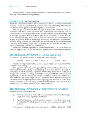 To demonstrate some mathematical methods to help determine the level of over
booking, consider the following example.
EXAMPLE 12.1: The Hotel California
The Hotel California found that it frequently turned down a customer in the lobby
because a room was reserved for a customer who never showed up. The manager,
felt that the hotel’s policy of overbooking should be examined.
The average room rate was $50 per night, but the hotel could not collect the
room rate from the no show customers. If no overbookings were allowed, each no
show would in reality cost the hotel $50. If it overbooked too much and filled up early
in the night, customers with reservations who arrived later to find no rooms available
would be most unhappy. About 10% of those customers did not cost the hotel any
money; they merely muttered menacingly and walked out. Another 10% were satis
fied with being “walked” (or transferred) to another hotel at no cost to the Hotel
California. The remaining guests were so upset by this situation that the hotel had to
repair broken lobby furniture at a cost of $150.
The hotel’s no show experience is summarized in Table 12.1. What should the
overbooking policy be? We will discuss three approaches to answering that question.
OVERBOOKING APPROACH 1: USING AVERAGES
In Table 12.1 the average number of no shows is calculated by
0(0.05) + 1(0.10) + 2(0.20) + 3(0.15) + . . . + 10(0.05) = 4.05.
Since the average number of no shows is four, it might seem reasonable to take
up to four overbookings.
This approach offers the advantages of being intuitive and easy to explain. It is
also usually better than doing no overbooking at all. It fails, however, to weigh the
relevant costs, which presents a significant disadvantage. For instance, if the cost of
a disgruntled customer is nothing, then the best policy would be to overbook 10 every
night to ensure that the hotel is full. That is, if all the customers who had reserva
tions and didn’t get rooms simply left at no cost to the hotel, the hotel would just be
concerned about losing the potential $50 of a paying guest. Likewise, if all the disap
pointed customers reacted by telling Norman’s mother on him—the equivalent of an
infinite cost to Mr. Bates—Norman would never overbook.
OVERBOOKING APPROACH 2: SPREADSHEET ANALYSIS
The two costs to consider here are:
Co = Overage (customers denied advance reservation with rooms left unoccu
pied, often called “spoilage” in industry)
Cs = Stockouts (customers with reservations are turned away because no rooms
are left, called “walked” customers in the hotel industry and “spill” by the
airlines)
In this case, Co = $50, the cost of the room, and Cs = 0.2($0) + 0.8($150) = $120.
C H A P T E R 1 2 Yield Management 2 3 9
 