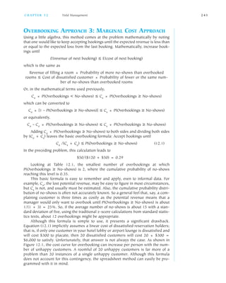 OVERBOOKING APPROACH 3: MARGINAL COST APPROACH
Using a little algebra, this method comes at the problem mathematically by noting
that one would like to keep accepting bookings until the expected revenue is less than
or equal to the expected loss from the last booking. Mathematically, increase book
ings until
E(revenue of next booking) ≤ E(cost of next booking)
which is the same as
Revenue of filling a room × Probability of more no shows than overbooked
rooms ≤ Cost of dissatisfied customer × Probability of fewer or the same num
ber of no shows than overbooked rooms
Or, in the mathematical terms used previously,
Co × P(Overbookings < No shows) ≤ Cs × P(Overbookings ≥ No shows)
which can be converted to
Co × [1 – P(Overbookings ≥ No shows)] ≤ Cs × P(Overbookings ≥ No shows)
or equivalently,
Co – Co × P(Overbookings ≥ No shows) ≤ Cs × P(Overbookings ≥ No shows)
Adding Co × P(Overbookings ≥ No shows) to both sides and dividing both sides
by (Co + Cs) leaves the basic overbooking formula: Accept bookings until
Co /(Cs + Co) ≤ P(Overbookings ≥ No shows) (12.1)
In the preceding problem, this calculation leads to
$50/($120 + $50) = 0.29
Looking at Table 12.1, the smallest number of overbookings at which
P(Overbookings ≥ No shows) is 2, where the cumulative probability of no shows
reaching this level is 0.35.
This basic formula is easy to remember and apply, even to informal data. For
example, Co, the lost potential revenue, may be easy to figure in most circumstances,
but Cs is not, and usually must be estimated. Also, the cumulative probability distri
bution of no shows is often not accurately known. So a general feel that, say, a com
plaining customer is three times as costly as the potential revenue means that a
manager would only want to overbook until P(Overbookings ≥ No shows) is about
1/(1 + 3) = 25%. So, if the average number of no shows is about 15 with a stan
dard deviation of five, using the traditional z score calculations from standard statis
tics texts, about 12 overbookings might be appropriate.
Although this formula is simple to use, it presents a significant drawback.
Equation (12.1) implicitly assumes a linear cost of dissatisfied reservation holders;
that is, if only one customer in your hotel lobby or airport lounge is dissatisfied and
will cost $300 to placate, then 20 dissatisfied customers will cost 20 × $300 =
$6,000 to satisfy. Unfortunately, that answer is not always the case. As shown in
Figure 12.1, the cost curve for overbooking can increase per person with the num
ber of unhappy customers. A roomful of 20 unhappy customers is far more of a
problem than 20 instances of a single unhappy customer. Although this formula
does not account for this contingency, the spreadsheet method can easily be pro
grammed with it in mind.
C H A P T E R 1 2 Yield Management 2 4 1
 