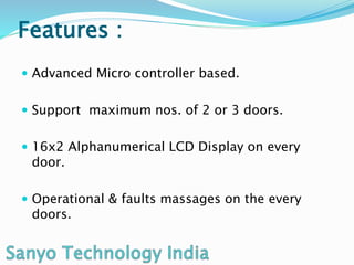 Features :
Advanced Micro controller based.
Support maximum nos. of 2 or 3 doors.
16x2 Alphanumerical LCD Display on every
door.
Operational & faults massages on the every
doors.