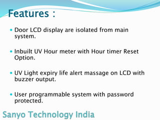 Features :
Door LCD display are isolated from main
system.
Inbuilt UV Hour meter with Hour timer Reset
Option.
UV Light expiry life alert massage on LCD with
buzzer output.
User programmable system with password
protected.