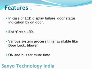 Features :
In case of LCD display failure door status
indication by on door.
Red/Green LED.
Various system process timer available like
Door Lock, blower
ON and buzzer mute time