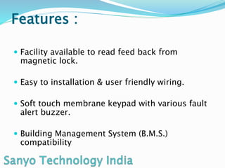 Features :
Facility available to read feed back from
magnetic lock.
Easy to installation & user friendly wiring.
Soft touch membrane keypad with various fault
alert buzzer.
Building Management System (B.M.S.)
compatibility