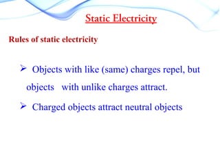 Static Electricity
Rules of static electricity
 Objects with like (same) charges repel, but
objects with unlike charges attract.
 Charged objects attract neutral objects
 