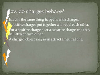  Exactly the same thing happens with charges.
 2 positive charges put together will repel each other.
 Put a positive charge near a negative charge and they
will attract each other.
 A charged object may even attract a neutral one.
 