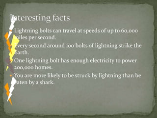  Lightning bolts can travel at speeds of up to 60,000
miles per second.
 Every second around 100 bolts of lightning strike the
Earth.
 One lightning bolt has enough electricity to power
200,000 homes.
 You are more likely to be struck by lightning than be
eaten by a shark.
 