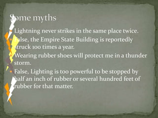  Lightning never strikes in the same place twice.
 False, the Empire State Building is reportedly
struck 100 times a year.
 Wearing rubber shoes will protect me in a thunder
storm.
 False, Lighting is too powerful to be stopped by
half an inch of rubber or several hundred feet of
rubber for that matter.
 