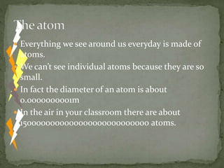  Everything we see around us everyday is made of
atoms.
 We can’t see individual atoms because they are so
small.
 In fact the diameter of an atom is about
0.0000000001m
 In the air in your classroom there are about
1500000000000000000000000000 atoms.
 