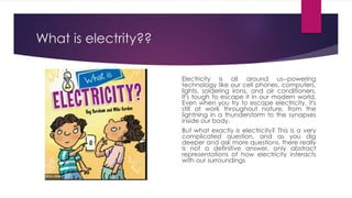 What is electrity??
Electricity is all around us--powering
technology like our cell phones, computers,
lights, soldering irons, and air conditioners.
It's tough to escape it in our modern world.
Even when you try to escape electricity, it's
still at work throughout nature, from the
lightning in a thunderstorm to the synapses
inside our body.
But what exactly is electricity? This is a very
complicated question, and as you dig
deeper and ask more questions, there really
is not a definitive answer, only abstract
representations of how electricity interacts
with our surroundings
 