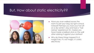 But, How about static electricity??
► Have you ever walked across the
room to pet your dog, but got a shock
instead? Perhaps you took your hat off
on a dry winter’s day and had a “hair
raising” experience! Or, maybe you
have made a balloon stick on the wall
after rubbing it against your clothes?
► Why do these things happen? Is it
magic? No, it’s not magic; it’s static
electricity!
 