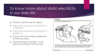 To know more about static electricity
in our daily life.
► To know more lets see this videos:
► https://www.youtube.com/watch?v=y
c2-363MIQs
► https://www.youtube.com/watch?v=9
gv2Kj6c_rA
► Or you can try to conduct experiment
at home by using :
► Comb and piece of paper, or use
baloon by rubbing it into your hair.
 