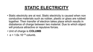 STATIC ELECTRICITY
• Static electricity are at rest. Static electricity is caused when non
conductive materials such as rubber, plastic or glass are rubbed
together. Then transfer of electron takes place which results in
disbalance of charge between two material. Due to which object
will produce attractive or repulsive forces.
• Unit of charge is COLUMB
• e = 1.6x 10-19 columb.
 