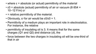 • where ε = absolute (or actual) permittivity of the material
• ε0 = absolute (actual) permittivity of air or vacuum (8·854 ×
10−12 F/m) εr
• = relative permittivity of the material.
• Obviously, εr for air would be ε0/ε0 = 1.
• Permittivity of a medium plays an important role in electrostatics.
For instance, the relative
• permittivity of insulating oil is 3. It means that for the same
charges (Q1 and Q2) and distance (d), the
• force between the two charges in insulating oil will be one-third of
that in air
 