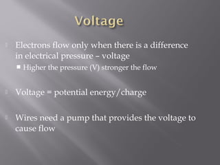    Electrons flow only when there is a difference
    in electrical pressure – voltage
       Higher the pressure (V) stronger the flow


   Voltage = potential energy/charge

   Wires need a pump that provides the voltage to
    cause flow
 