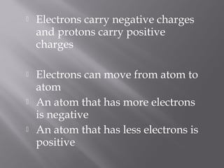    Electrons carry negative charges
    and protons carry positive
    charges

   Electrons can move from atom to
    atom
   An atom that has more electrons
    is negative
   An atom that has less electrons is
    positive
 