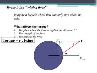 Torque is like “twisting force”
Imagine a bicycle wheel that can only spin about its
axle.
What affects the torque?
1. The place where the force is applied: the distance “r”
2. The strength of the force
3. The angle of the force
r
ø
F
F// to r
F to
r ø
Torque = r . Fsinø
 