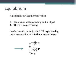 Equilibrium
An object is in “Equilibrium” when:
1. There is no net force acting on the object
2. There is no net Torque
In other words, the object is NOT experiencing
linear acceleration or rotational acceleration.

t
a 
v

0

t
  
 0
 