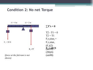 Condition 2: No net Torque
∑T’s = 0
T2 - T1 = 0
T2 = T1
F2r2sinø2 =
F1r1sinø1
(F2)(2)
(sin90) =
(20)(4)
(sin90)
F2 = 40 N
F2 =??
(force at the fulcrum is not
shown)
F1 = 20 N
r1 = 4 m r2 = 2 m
 